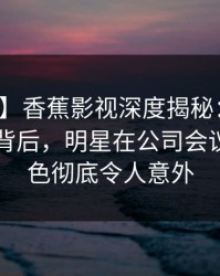 【独家】香蕉影视深度揭秘：热点事件风波背后，明星在公司会议室的角色彻底令人意外