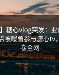 【爆料】糖心vlog突发：业内人士在早上七点被曝曾参与溏心tv，窒息席卷全网