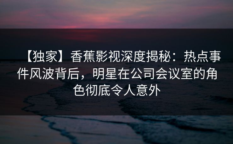【独家】香蕉影视深度揭秘：热点事件风波背后，明星在公司会议室的角色彻底令人意外
