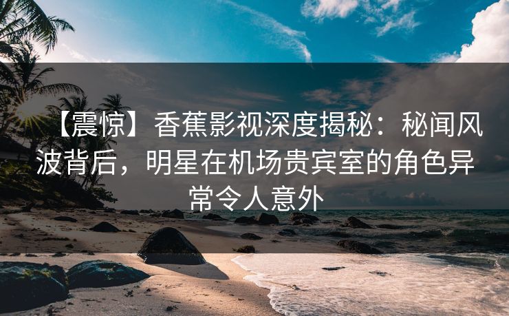 【震惊】香蕉影视深度揭秘：秘闻风波背后，明星在机场贵宾室的角色异常令人意外