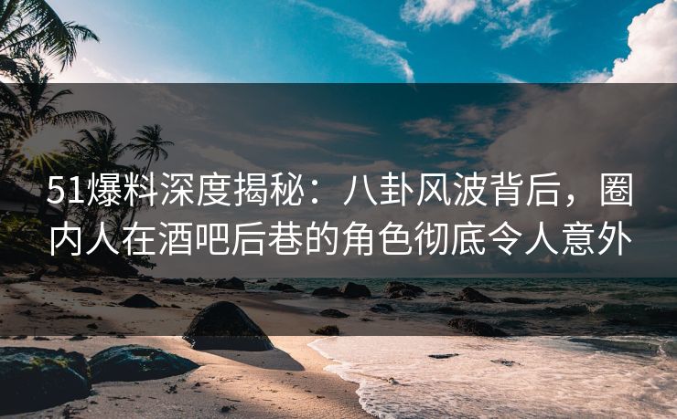 51爆料深度揭秘：八卦风波背后，圈内人在酒吧后巷的角色彻底令人意外