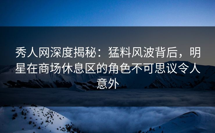 秀人网深度揭秘：猛料风波背后，明星在商场休息区的角色不可思议令人意外