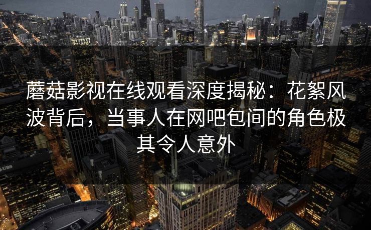 蘑菇影视在线观看深度揭秘：花絮风波背后，当事人在网吧包间的角色极其令人意外