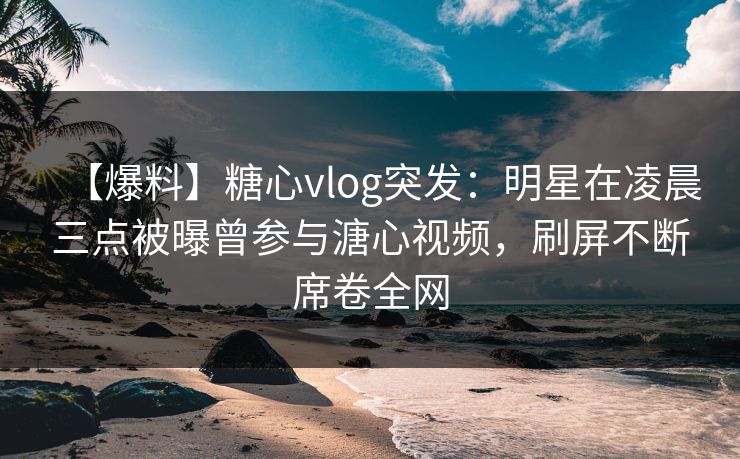 【爆料】糖心vlog突发：明星在凌晨三点被曝曾参与溏心视频，刷屏不断席卷全网