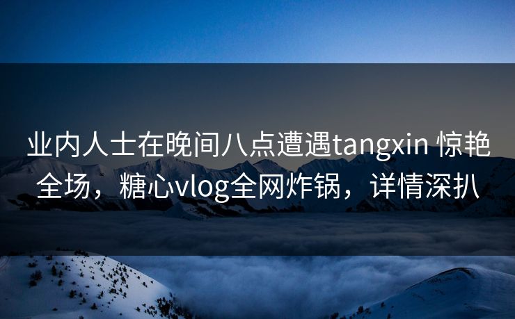 业内人士在晚间八点遭遇tangxin 惊艳全场，糖心vlog全网炸锅，详情深扒