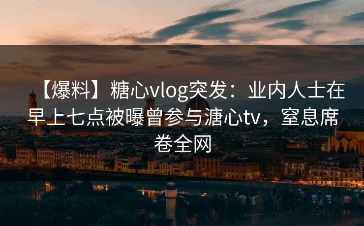 【爆料】糖心vlog突发:业内人士在早上七点被曝曾参与溏心tv,窒息席卷全网 【爆料】糖心vlog突发:业内人士在早上七点被曝曾参与溏心tv,窒息席卷全网