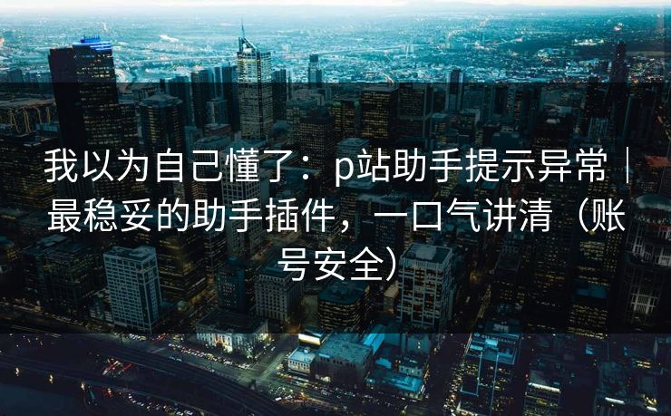 我以为自己懂了：p站助手提示异常｜最稳妥的助手插件，一口气讲清（账号安全）