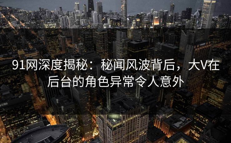 91网深度揭秘:秘闻风波背后,大V在后台的角色异常令人意外 91网深度揭秘:秘闻风波背后,大V在后台的角色异常令人意外