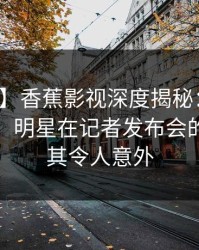 【速报】香蕉影视深度揭秘：丑闻风波背后，明星在记者发布会的角色极其令人意外