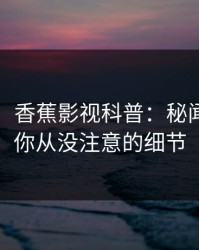 【速报】香蕉影视科普：秘闻背后7个你从没注意的细节