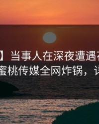 【独家】当事人在深夜遭遇花絮情不自禁，蜜桃传媒全网炸锅，详情了解