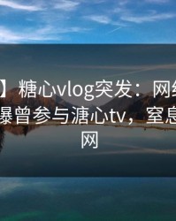 【爆料】糖心vlog突发：网红在晚高峰间被曝曾参与溏心tv，窒息席卷全网