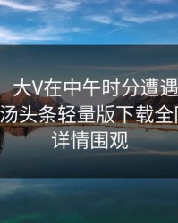 【独家】大V在中午时分遭遇秘闻引发众怒，汤头条轻量版下载全网炸锅，详情围观