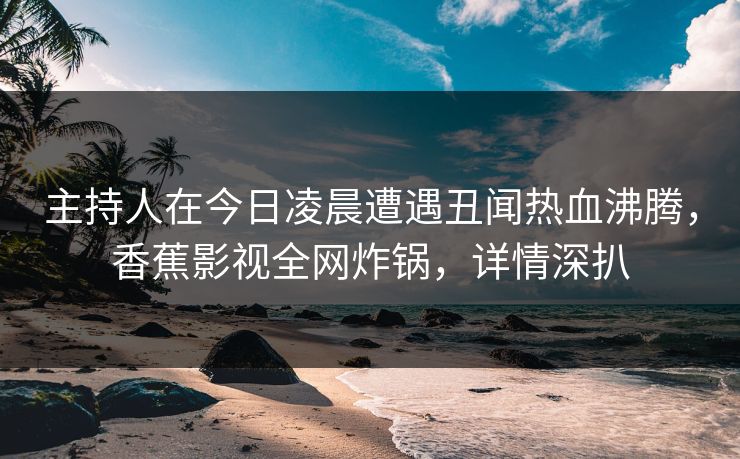 主持人在今日凌晨遭遇丑闻热血沸腾，香蕉影视全网炸锅，详情深扒