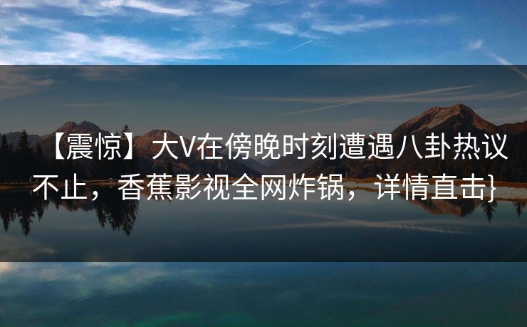 【震惊】大V在傍晚时刻遭遇八卦热议不止，香蕉影视全网炸锅，详情直击}