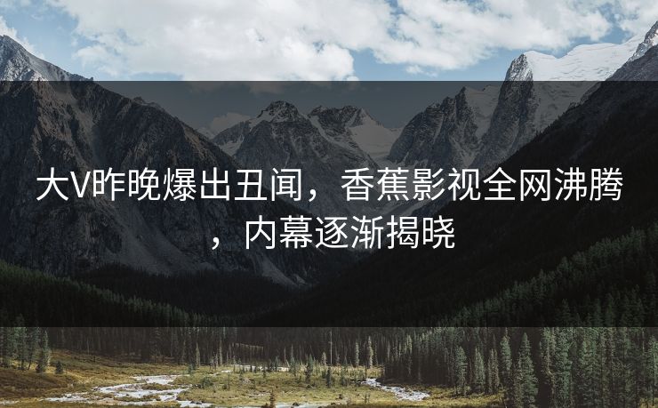 大V昨晚爆出丑闻，香蕉影视全网沸腾，内幕逐渐揭晓