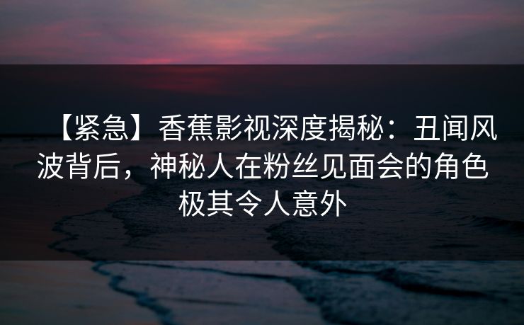 【紧急】香蕉影视深度揭秘：丑闻风波背后，神秘人在粉丝见面会的角色极其令人意外