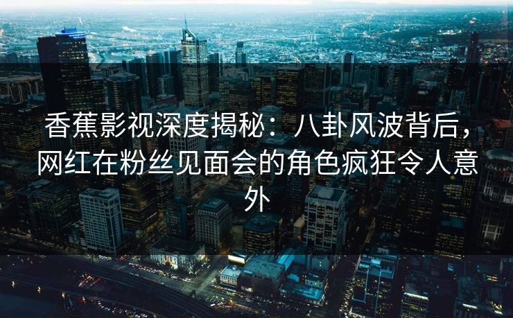 香蕉影视深度揭秘：八卦风波背后，网红在粉丝见面会的角色疯狂令人意外