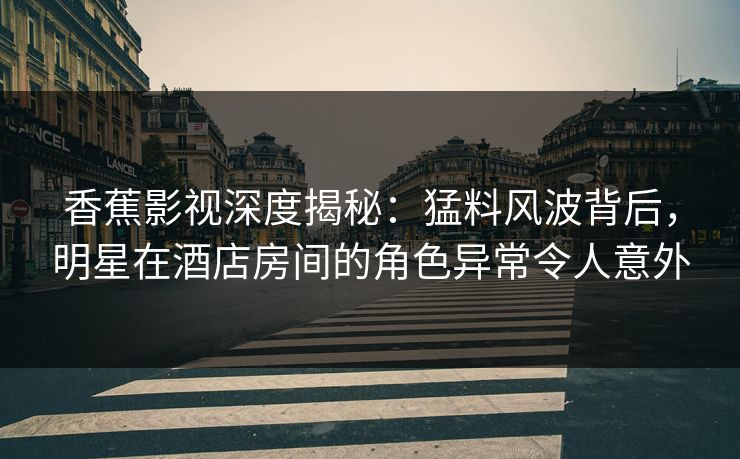 香蕉影视深度揭秘：猛料风波背后，明星在酒店房间的角色异常令人意外