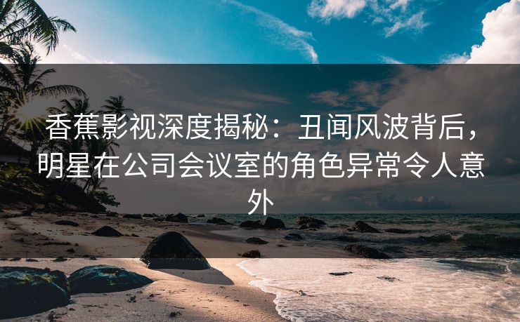 香蕉影视深度揭秘：丑闻风波背后，明星在公司会议室的角色异常令人意外