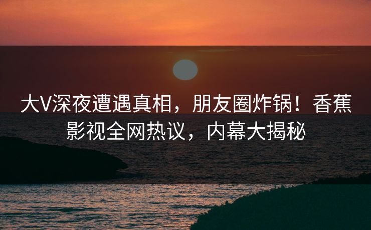大V深夜遭遇真相，朋友圈炸锅！香蕉影视全网热议，内幕大揭秘