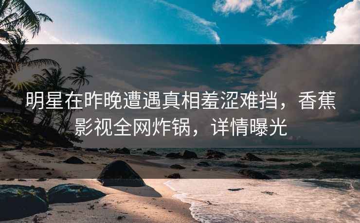 明星在昨晚遭遇真相羞涩难挡，香蕉影视全网炸锅，详情曝光