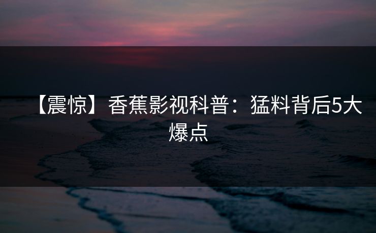【震惊】香蕉影视科普：猛料背后5大爆点