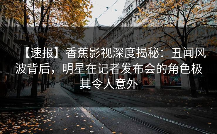 【速报】香蕉影视深度揭秘：丑闻风波背后，明星在记者发布会的角色极其令人意外
