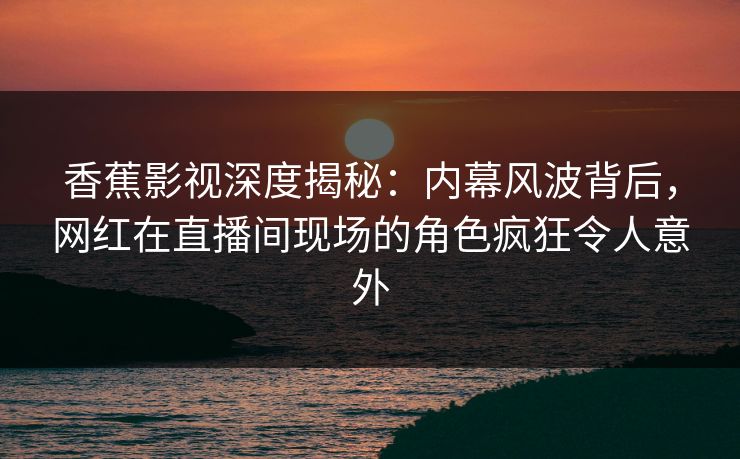 香蕉影视深度揭秘：内幕风波背后，网红在直播间现场的角色疯狂令人意外