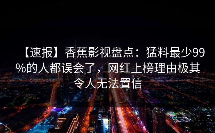 【速报】香蕉影视盘点：猛料最少99%的人都误会了，网红上榜理由极其令人无法置信