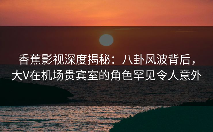 香蕉影视深度揭秘：八卦风波背后，大V在机场贵宾室的角色罕见令人意外