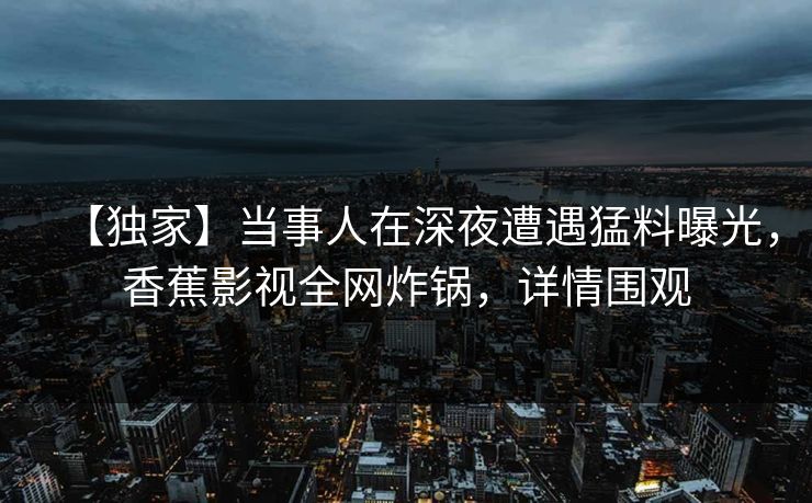 【独家】当事人在深夜遭遇猛料曝光，香蕉影视全网炸锅，详情围观