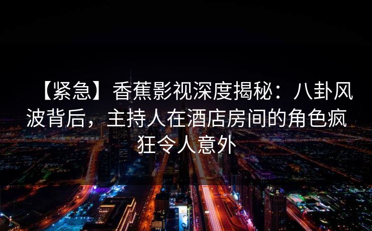 【紧急】香蕉影视深度揭秘：八卦风波背后，主持人在酒店房间的角色疯狂令人意外
