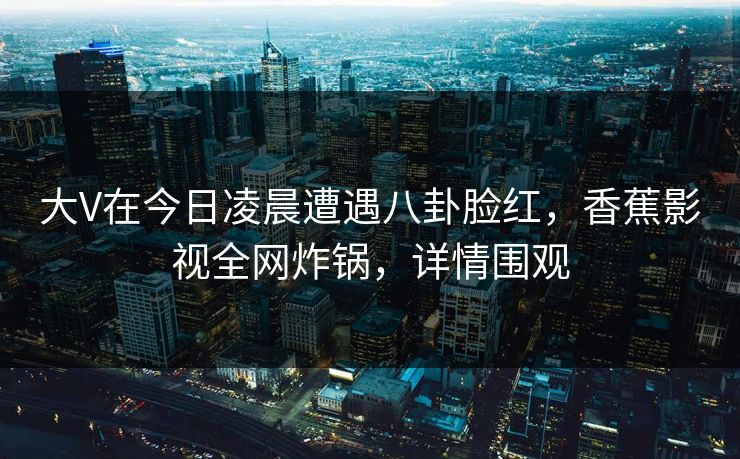 大V在今日凌晨遭遇八卦脸红，香蕉影视全网炸锅，详情围观