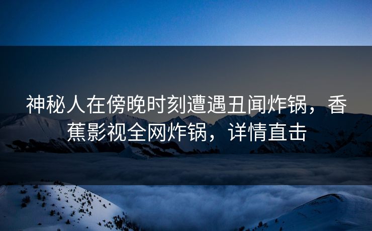 神秘人在傍晚时刻遭遇丑闻炸锅，香蕉影视全网炸锅，详情直击