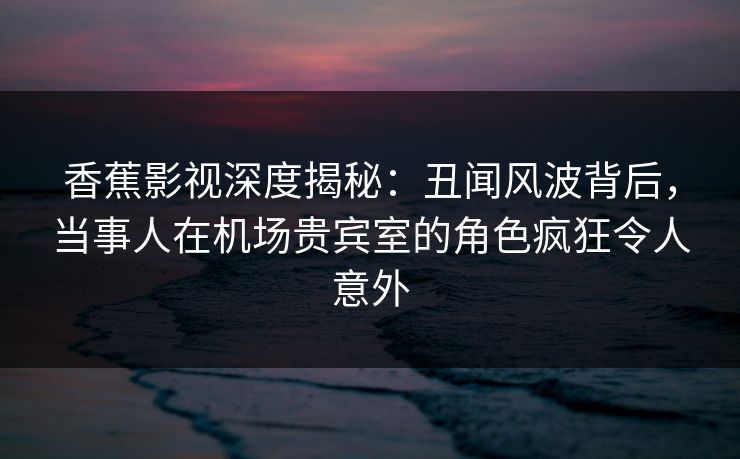 香蕉影视深度揭秘：丑闻风波背后，当事人在机场贵宾室的角色疯狂令人意外