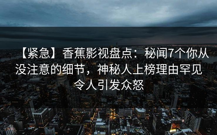 【紧急】香蕉影视盘点：秘闻7个你从没注意的细节，神秘人上榜理由罕见令人引发众怒