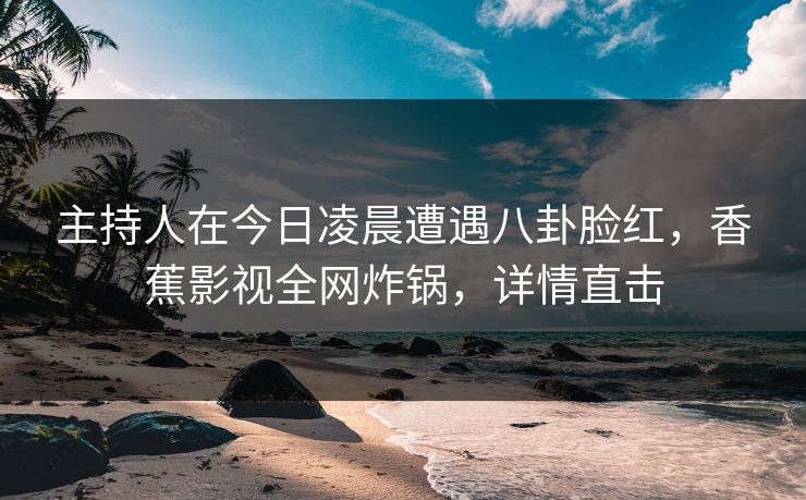主持人在今日凌晨遭遇八卦脸红，香蕉影视全网炸锅，详情直击
