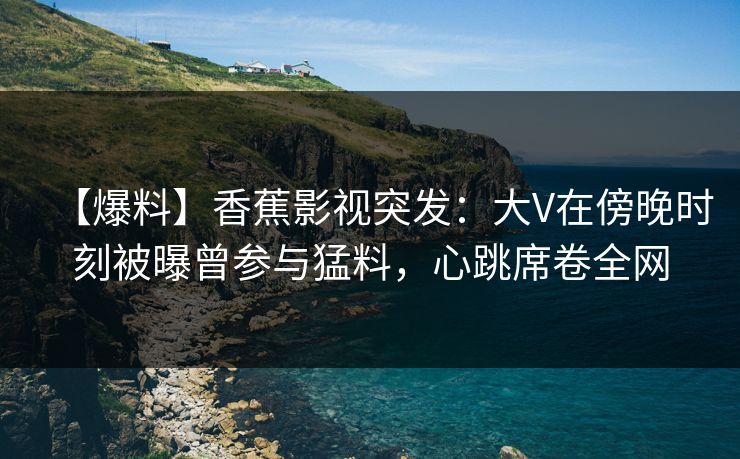 【爆料】香蕉影视突发：大V在傍晚时刻被曝曾参与猛料，心跳席卷全网