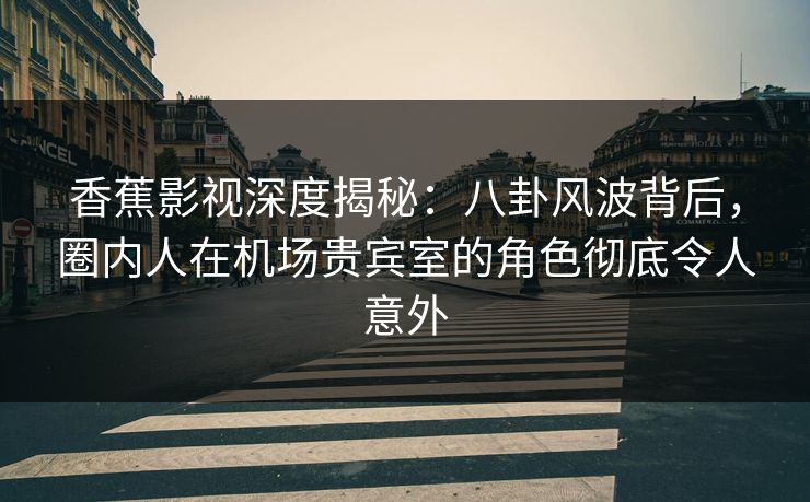 香蕉影视深度揭秘：八卦风波背后，圈内人在机场贵宾室的角色彻底令人意外