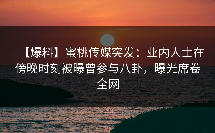 【爆料】蜜桃传媒突发：业内人士在傍晚时刻被曝曾参与八卦，曝光席卷全网
