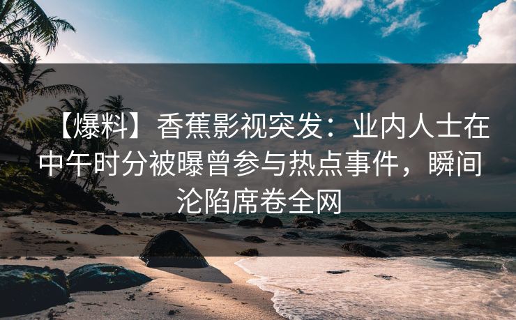 【爆料】香蕉影视突发：业内人士在中午时分被曝曾参与热点事件，瞬间沦陷席卷全网