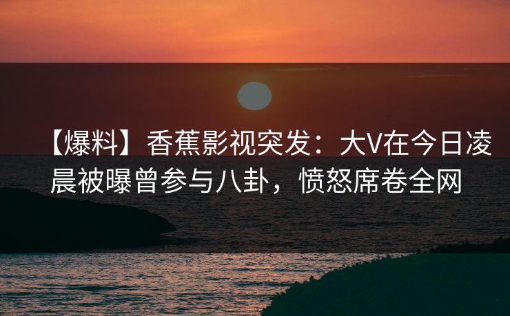 【爆料】香蕉影视突发：大V在今日凌晨被曝曾参与八卦，愤怒席卷全网