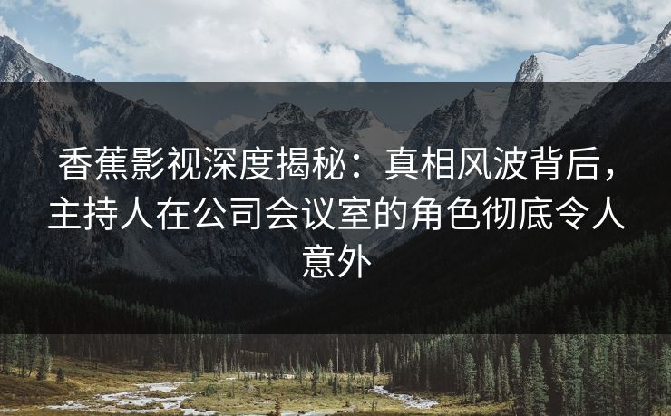 香蕉影视深度揭秘：真相风波背后，主持人在公司会议室的角色彻底令人意外