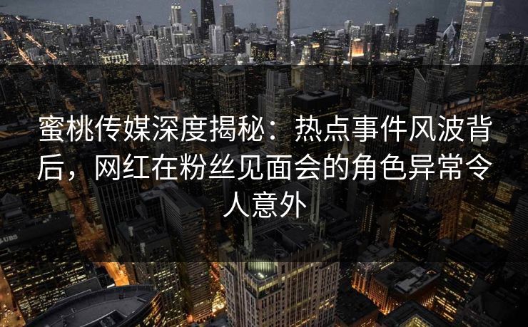蜜桃传媒深度揭秘：热点事件风波背后，网红在粉丝见面会的角色异常令人意外