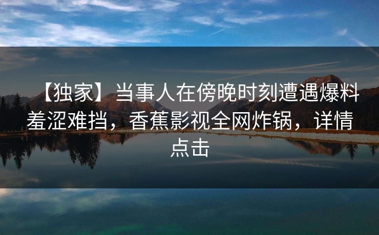 【独家】当事人在傍晚时刻遭遇爆料羞涩难挡，香蕉影视全网炸锅，详情点击