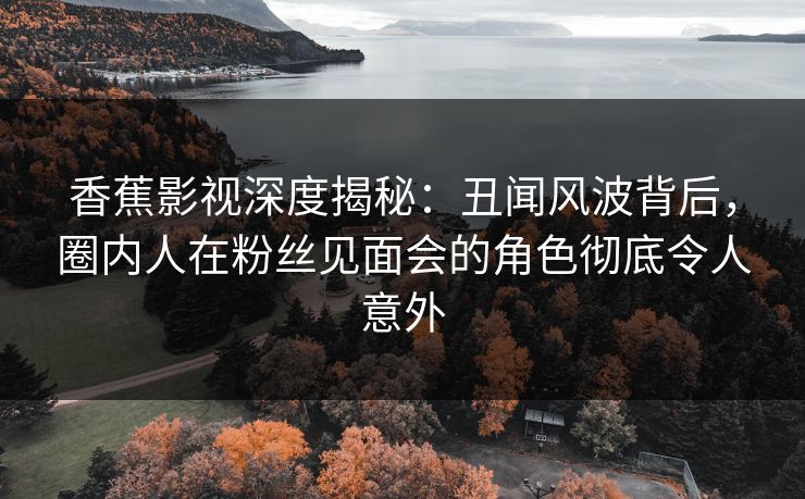 香蕉影视深度揭秘：丑闻风波背后，圈内人在粉丝见面会的角色彻底令人意外