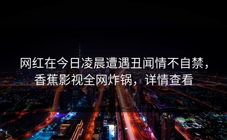 网红在今日凌晨遭遇丑闻情不自禁，香蕉影视全网炸锅，详情查看
