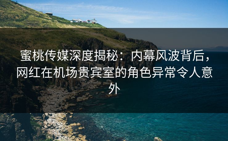 蜜桃传媒深度揭秘：内幕风波背后，网红在机场贵宾室的角色异常令人意外