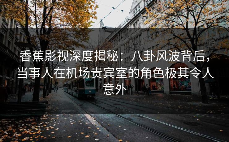 香蕉影视深度揭秘：八卦风波背后，当事人在机场贵宾室的角色极其令人意外